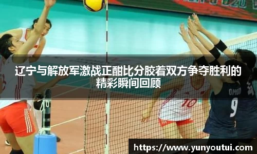 辽宁与解放军激战正酣比分胶着双方争夺胜利的精彩瞬间回顾
