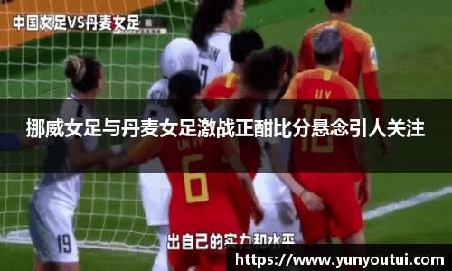 挪威女足与丹麦女足激战正酣比分悬念引人关注