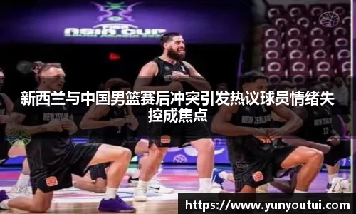 新西兰与中国男篮赛后冲突引发热议球员情绪失控成焦点