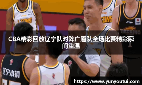 CBA精彩回放辽宁队对阵广厦队全场比赛精彩瞬间重温