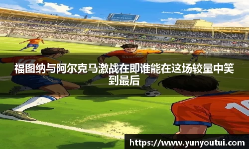 福图纳与阿尔克马激战在即谁能在这场较量中笑到最后