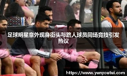 足球明星意外现身街头与路人球员同场竞技引发热议
