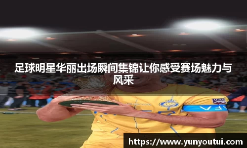 足球明星华丽出场瞬间集锦让你感受赛场魅力与风采