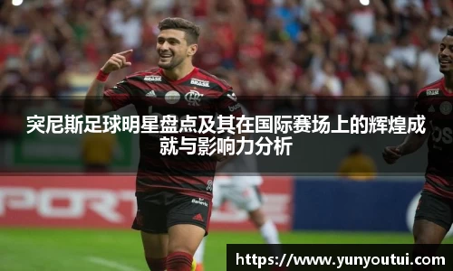 突尼斯足球明星盘点及其在国际赛场上的辉煌成就与影响力分析